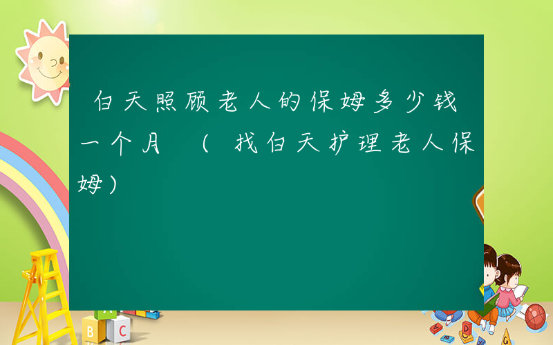 白天照顾老人的保姆多少钱一个月 (找白天护理老人保姆)